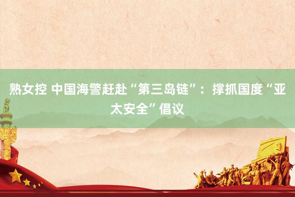 熟女控 中国海警赶赴“第三岛链”：撑抓国度“亚太安全”倡议