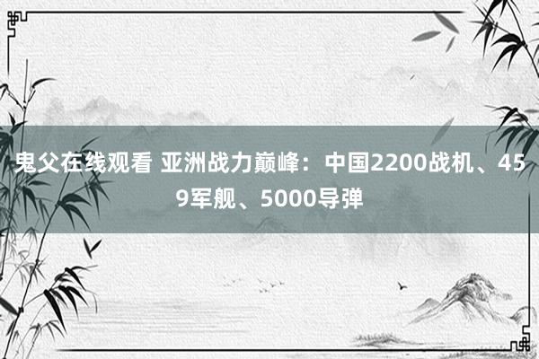 鬼父在线观看 亚洲战力巅峰：中国2200战机、459军舰、5000导弹