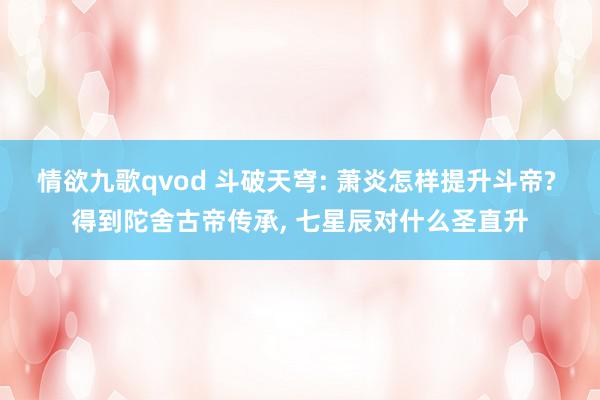 情欲九歌qvod 斗破天穹: 萧炎怎样提升斗帝? 得到陀舍古帝传承, 七星辰对什么圣直升