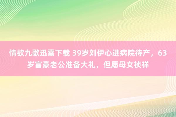 情欲九歌迅雷下载 39岁刘伊心进病院待产，63岁富豪老公准备大礼，但愿母女祯祥