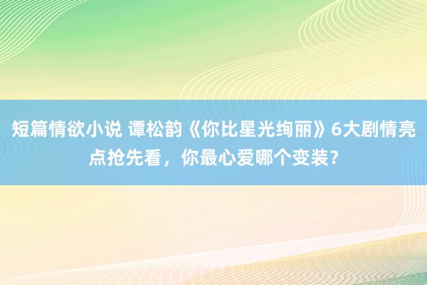 短篇情欲小说 谭松韵《你比星光绚丽》6大剧情亮点抢先看，你最心爱哪个变装？