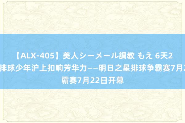 【ALX-405】美人シーメール調教 もえ 6天20场 外洋排球少年沪上扣响芳华力——明日之星排球争霸赛7月22日开幕