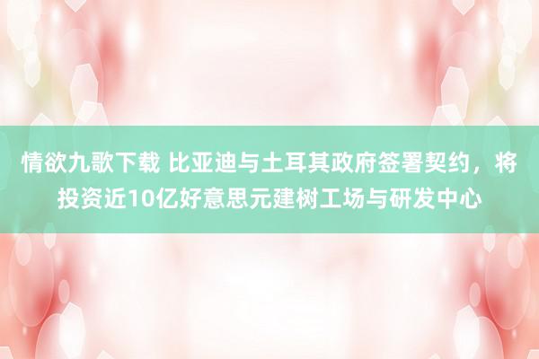 情欲九歌下载 比亚迪与土耳其政府签署契约，将投资近10亿好意思元建树工场与研发中心