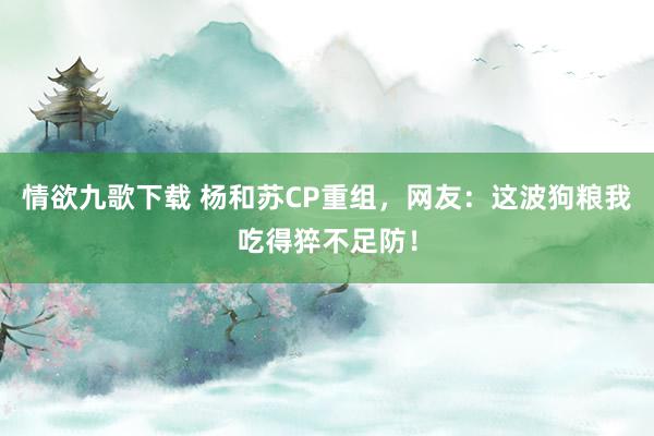 情欲九歌下载 杨和苏CP重组，网友：这波狗粮我吃得猝不足防！