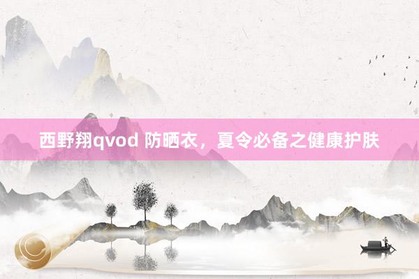 西野翔qvod 防晒衣，夏令必备之健康护肤