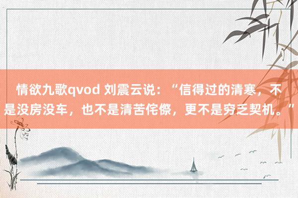 情欲九歌qvod 刘震云说：“信得过的清寒，不是没房没车，也不是清苦侘傺，更不是穷乏契机。”