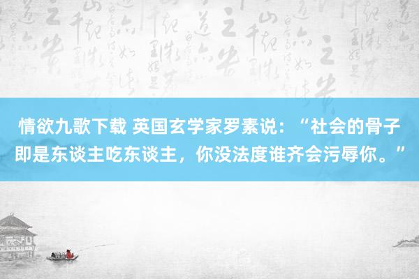 情欲九歌下载 英国玄学家罗素说：“社会的骨子即是东谈主吃东谈主，你没法度谁齐会污辱你。”