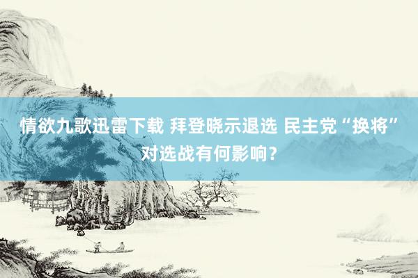 情欲九歌迅雷下载 拜登晓示退选 民主党“换将”对选战有何影响？