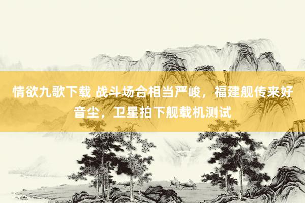 情欲九歌下载 战斗场合相当严峻，福建舰传来好音尘，卫星拍下舰载机测试