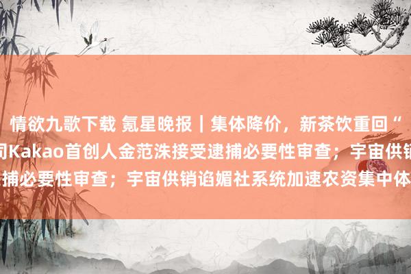 情欲九歌下载 氪星晚报｜集体降价，新茶饮重回“10元期间”；韩IT公司Kakao首创人金范洙接受逮捕必要性审查；宇宙供销谄媚社系统加速农资集中体系建造
