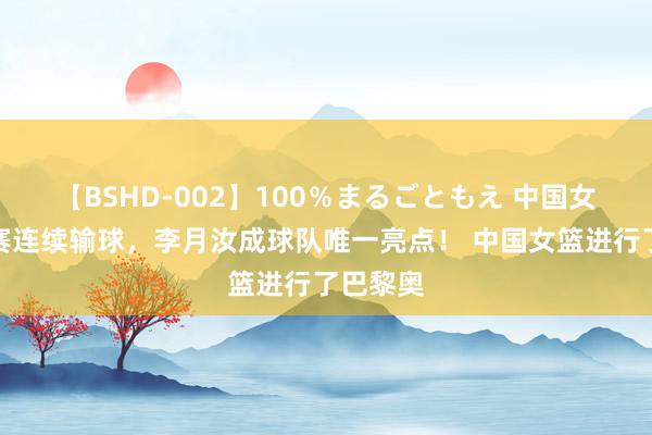 【BSHD-002】100％まるごともえ 中国女篮热身赛连续输球，李月汝成球队唯一亮点！ 中国女篮进行了巴黎奥