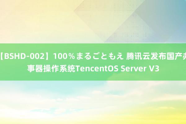 【BSHD-002】100％まるごともえ 腾讯云发布国产办事器操作系统TencentOS Server V3