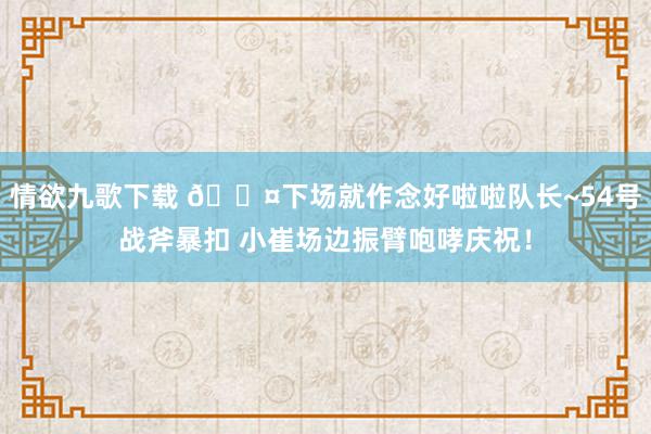 情欲九歌下载 😤下场就作念好啦啦队长~54号战斧暴扣 小崔场边振臂咆哮庆祝！