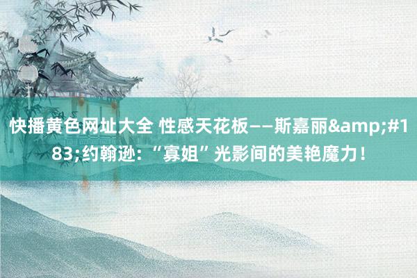 快播黄色网址大全 性感天花板——斯嘉丽&#183;约翰逊: “寡姐”光影间的美艳魔力！