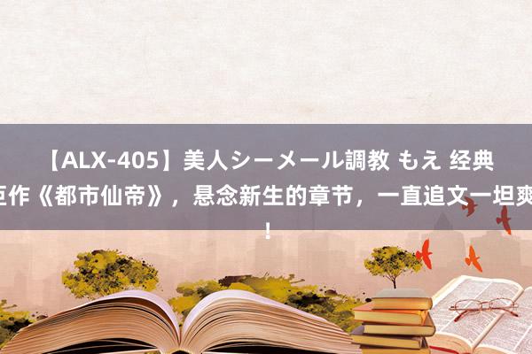 【ALX-405】美人シーメール調教 もえ 经典巨作《都市仙帝》，悬念新生的章节，一直追文一坦爽！