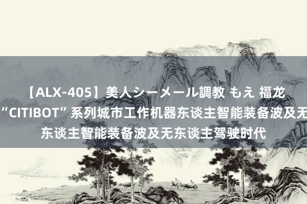 【ALX-405】美人シーメール調教 もえ 福龙马：当今研发的“CITIBOT”系列城市工作机器东谈主智能装备波及无东谈主驾驶时代