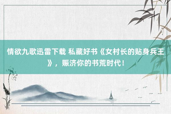 情欲九歌迅雷下载 私藏好书《女村长的贴身兵王》，赈济你的书荒时代！