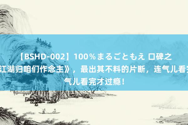 【BSHD-002】100％まるごともえ 口碑之作《这个江湖归咱们作念主》，最出其不料的片断，连气儿看完才过瘾！
