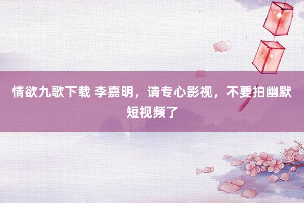 情欲九歌下载 李嘉明，请专心影视，不要拍幽默短视频了