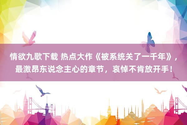 情欲九歌下载 热点大作《被系统关了一千年》，最激昂东说念主心的章节，哀悼不肯放开手！