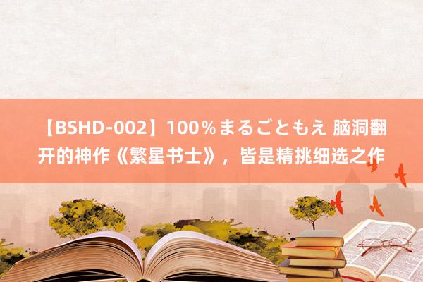 【BSHD-002】100％まるごともえ 脑洞翻开的神作《繁星书士》，皆是精挑细选之作