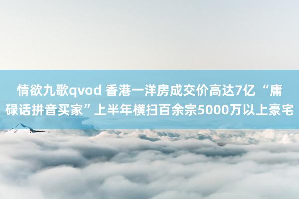 情欲九歌qvod 香港一洋房成交价高达7亿 “庸碌话拼音买家”上半年横扫百余宗5000万以上豪宅
