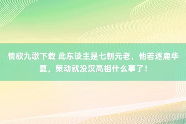 情欲九歌下载 此东谈主是七朝元老，他若逐鹿华夏，策动就没汉高祖什么事了！