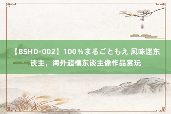 【BSHD-002】100％まるごともえ 风味迷东谈主，海外超模东谈主像作品赏玩