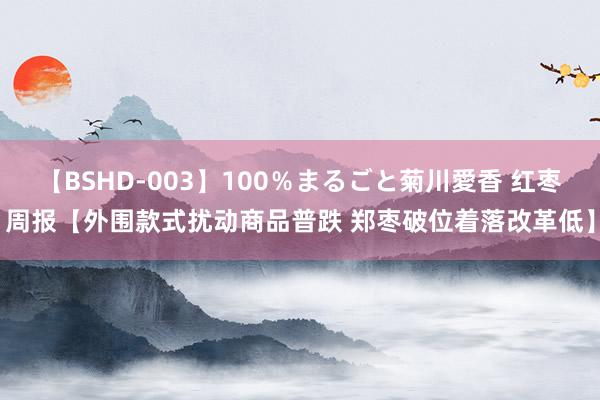 【BSHD-003】100％まるごと菊川愛香 红枣周报【外围款式扰动商品普跌 郑枣破位着落改革低】