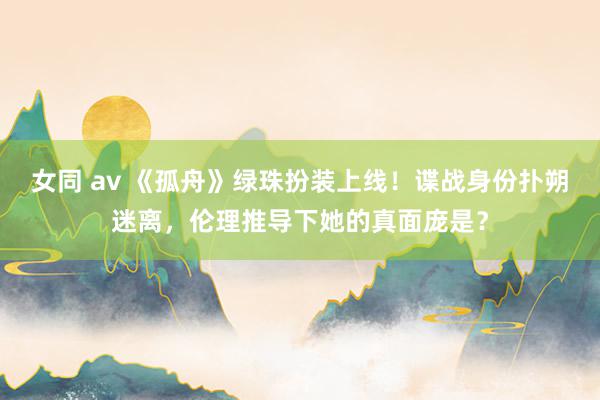 女同 av 《孤舟》绿珠扮装上线！谍战身份扑朔迷离，伦理推导下她的真面庞是？