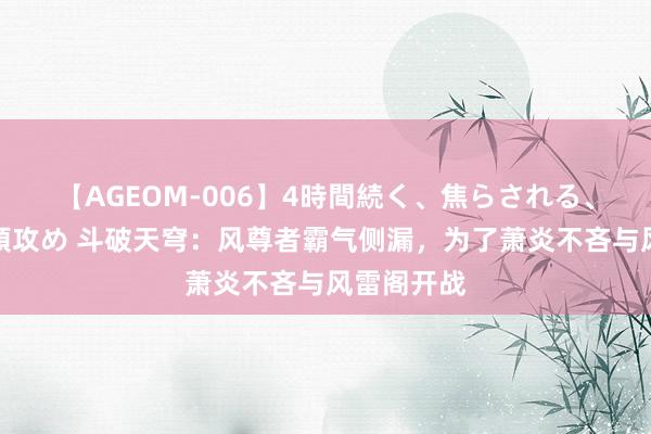 【AGEOM-006】4時間続く、焦らされる、すごい亀頭攻め 斗破天穹：风尊者霸气侧漏，为了萧炎不吝与风雷阁开战