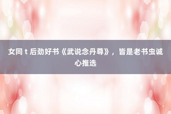 女同 t 后劲好书《武说念丹尊》，皆是老书虫诚心推选