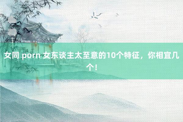 女同 porn 女东谈主太至意的10个特征，你相宜几个！