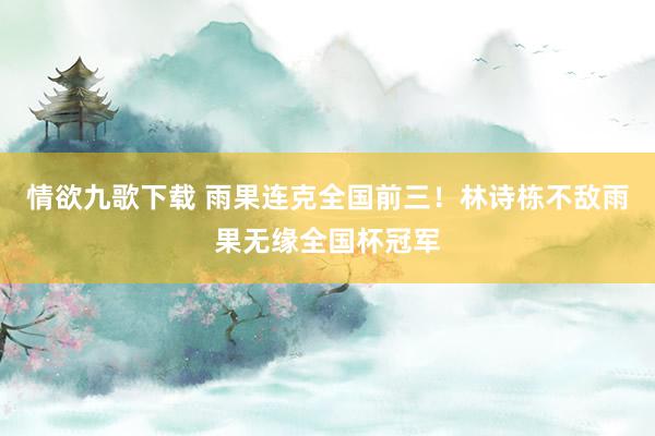 情欲九歌下载 雨果连克全国前三！林诗栋不敌雨果无缘全国杯冠军