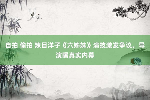 自拍 偷拍 辣目洋子《六姊妹》演技激发争议，导演曝真实内幕