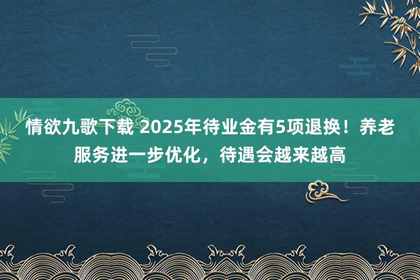 情欲九歌下载 2025年待业金有5项退换！养老服务进一步优化，待遇会越来越高