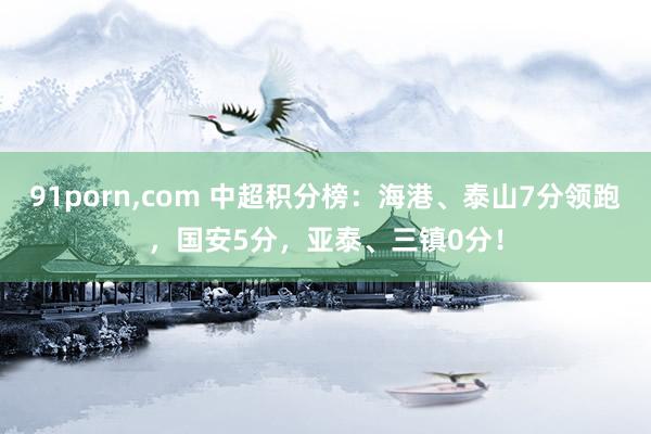 91porn,com 中超积分榜：海港、泰山7分领跑，国安5分，亚泰、三镇0分！