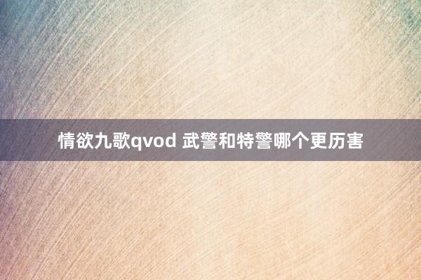 情欲九歌qvod 武警和特警哪个更历害