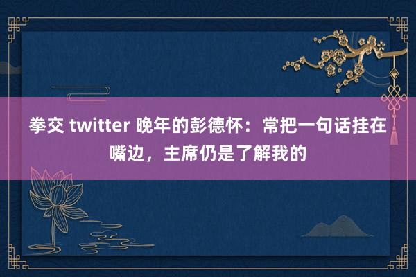 拳交 twitter 晚年的彭德怀：常把一句话挂在嘴边，主席仍是了解我的