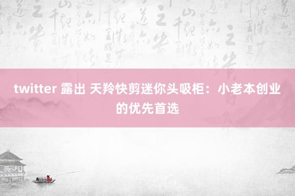 twitter 露出 天羚快剪迷你头吸柜：小老本创业的优先首选