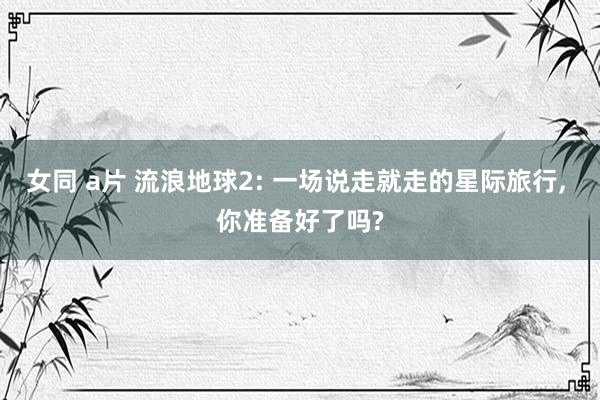 女同 a片 流浪地球2: 一场说走就走的星际旅行, 你准备好了吗?