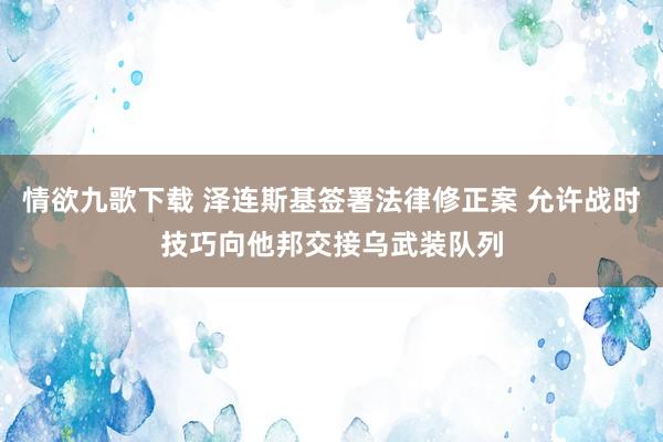 情欲九歌下载 泽连斯基签署法律修正案 允许战时技巧向他邦交接乌武装队列