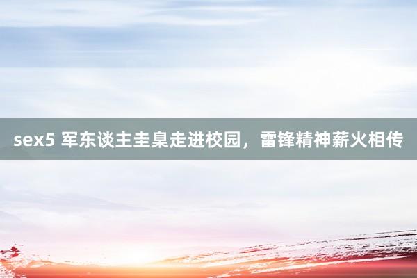 sex5 军东谈主圭臬走进校园，雷锋精神薪火相传