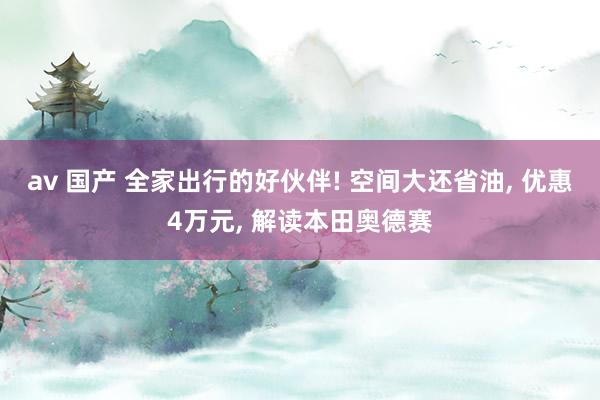 av 国产 全家出行的好伙伴! 空间大还省油, 优惠4万元, 解读本田奥德赛