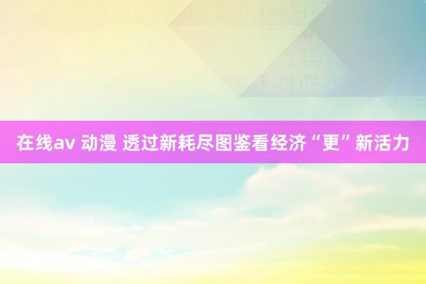 在线av 动漫 透过新耗尽图鉴看经济“更”新活力