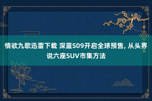 情欲九歌迅雷下载 深蓝S09开启全球预售, 从头界说六座SUV市集方法