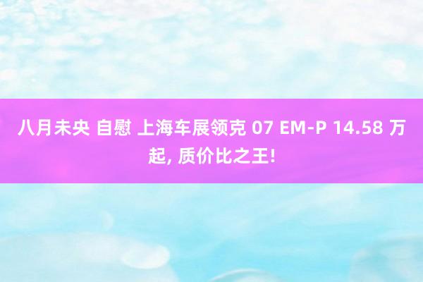 八月未央 自慰 上海车展领克 07 EM-P 14.58 万起, 质价比之王!