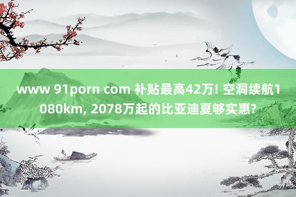 www 91porn com 补贴最高42万! 空洞续航1080km, 2078万起的比亚迪夏够实惠?