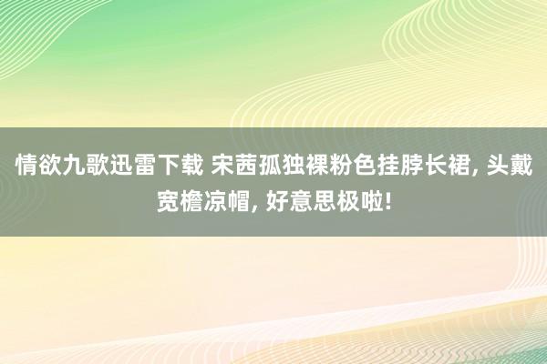 情欲九歌迅雷下载 宋茜孤独裸粉色挂脖长裙, 头戴宽檐凉帽, 好意思极啦!